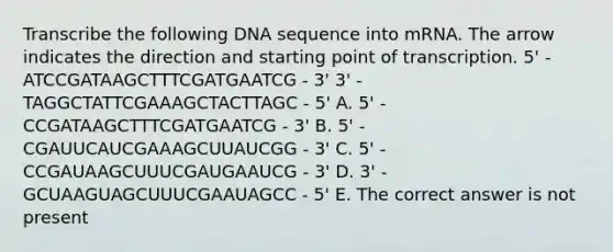 Transcribe the following DNA sequence into mRNA. The arrow indicates the direction and starting point of transcription. 5' - ATCCGATAAGCTTTCGATGAATCG - 3' 3' - TAGGCTATTCGAAAGCTACTTAGC - 5' A. 5' - CCGATAAGCTTTCGATGAATCG - 3' B. 5' - CGAUUCAUCGAAAGCUUAUCGG - 3' C. 5' - CCGAUAAGCUUUCGAUGAAUCG - 3' D. 3' - GCUAAGUAGCUUUCGAAUAGCC - 5' E. The correct answer is not present