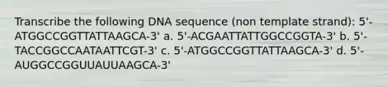 Transcribe the following DNA sequence (non template strand): 5'-ATGGCCGGTTATTAAGCA-3' a. 5'-ACGAATTATTGGCCGGTA-3' b. 5'-TACCGGCCAATAATTCGT-3' c. 5'-ATGGCCGGTTATTAAGCA-3' d. 5'-AUGGCCGGUUAUUAAGCA-3'