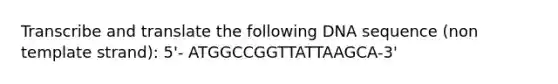 Transcribe and translate the following DNA sequence (non template strand): 5'- ATGGCCGGTTATTAAGCA-3'