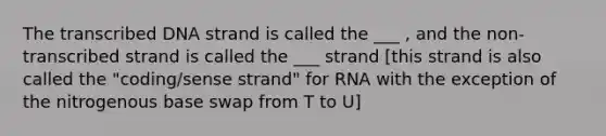 The transcribed DNA strand is called the ___ , and the non-transcribed strand is called the ___ strand [this strand is also called the "coding/sense strand" for RNA with the exception of the nitrogenous base swap from T to U]