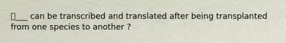 ⭐️___ can be transcribed and translated after being transplanted from one species to another ?