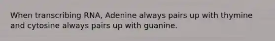 When transcribing RNA, Adenine always pairs up with thymine and cytosine always pairs up with guanine.