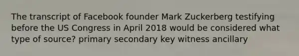 The transcript of Facebook founder Mark Zuckerberg testifying before the US Congress in April 2018 would be considered what type of source? primary secondary key witness ancillary