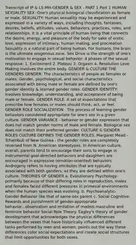 Transcript of IP & LS-MH-GENDER & SEX - PART 1 Part 1 HUMAN SEXUALITY SEX: One's physical biological classification as female or male. SEXUALITY: Human sexuality may be experienced and expressed in a variety of ways, including thoughts, fantasies, desires, beliefs, attitudes, values, behaviors, practices, roles, and relationships. It is a vital principle of human living that connects the desire, energy, and pleasure of the body for sake of erotic love, expression of intimacy, human mating, and procreation Sexuality is a natural part of being human. For humans, the brain is the ultimate erogenous zone. Sex Drive is the strength of one's motivation to engage in sexual behavior. 4 phases of the sexual response: 1. Excitement 2. Plateau 3. Orgasm 4. Resolution Love Making involves the entire body. GENDER & CULTURE THE GENDERS GENDER: The characteristics of people as females or males. Gender, psychological, and social characteristics associated with being male or female are defined by one's gender identity & learned gender roles. GENDER IDENTITY: Involves knowledge, understanding, and acceptance of being male or female. GENDER ROLE. A set of expectations that prescribe how females or males should think, act, or feel. GENDER ROLE SOCIALIZATION . The process of learning gender behaviors considered appropriate for one's sex in a given culture. GENDER VARIANCE - behavior or gender expression that does not match gender norms of male and female. Biological sex does not match their preferred gender. CULTURE & GENDER ROLES CULTURE DEFINES THE GENDER ROLES. Margaret Mead - Tchambuli of New Guinea - the gender roles are completely reversed from N. American stereotypes. In American culture, overall, parents tend to encourage their sons to engage in instrumental goal-directed behaviors and daughters are encouraged in expressive (emotion-oriented) behaviors Androgeny refers to having attributes that are typically associated with both genders, as they are defined within one's culture. THEORIES OF GENDER a. Evolutionary Psychology-primarily because of their differing roles in reproduction, males and females faced different pressures in primeval environments when the human species was evolving. b. Psychoanalytic- Gender Behavior like that of same-sex parent c. Social Cognitive-Rewards and punishment of gender-appropriate behavior...observation and imitation of models masculine and feminine behavior Social Role Theory. Eagley's theory of gender development that acknowledges the physical differences between the sexes that have historically influenced different tasks performed by men and women; points out the way these differences color social expectations and create social structures that limit opportunities for both sexes.