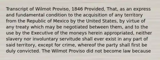 Transcript of Wilmot Proviso, 1846 Provided, That, as an express and fundamental condition to the acquisition of any territory from the Republic of Mexico by the United States, by virtue of any treaty which may be negotiated between them, and to the use by the Executive of the moneys herein appropriated, neither slavery nor involuntary servitude shall ever exist in any part of said territory, except for crime, whereof the party shall first be duly convicted. The Wilmot Proviso did not become law because