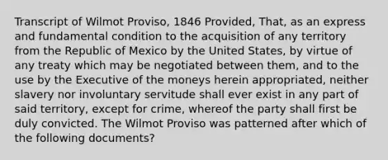 Transcript of Wilmot Proviso, 1846 Provided, That, as an express and fundamental condition to the acquisition of any territory from the Republic of Mexico by the United States, by virtue of any treaty which may be negotiated between them, and to the use by the Executive of the moneys herein appropriated, neither slavery nor involuntary servitude shall ever exist in any part of said territory, except for crime, whereof the party shall first be duly convicted. The Wilmot Proviso was patterned after which of the following documents?