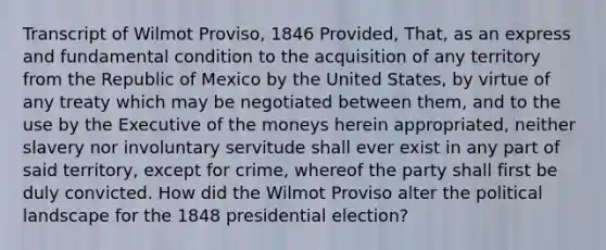 Transcript of Wilmot Proviso, 1846 Provided, That, as an express and fundamental condition to the acquisition of any territory from the Republic of Mexico by the United States, by virtue of any treaty which may be negotiated between them, and to the use by the Executive of the moneys herein appropriated, neither slavery nor involuntary servitude shall ever exist in any part of said territory, except for crime, whereof the party shall first be duly convicted. How did the Wilmot Proviso alter the political landscape for the 1848 presidential election?