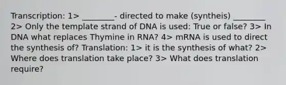 Transcription: 1> ________- directed to make (syntheis) ________ 2> Only the template strand of DNA is used: True or false? 3> In DNA what replaces Thymine in RNA? 4> mRNA is used to direct the synthesis of? Translation: 1> it is the synthesis of what? 2> Where does translation take place? 3> What does translation require?