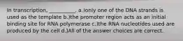 In transcription, __________. a.)only one of the DNA strands is used as the template b.)the promoter region acts as an initial binding site for RNA polymerase c.)the RNA nucleotides used are produced by the cell d.)All of the answer choices are correct.