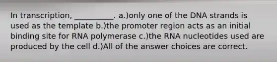 In transcription, __________. a.)only one of the DNA strands is used as the template b.)the promoter region acts as an initial binding site for RNA polymerase c.)the RNA nucleotides used are produced by the cell d.)All of the answer choices are correct.