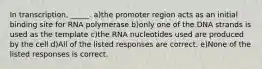 In transcription, _____. a)the promoter region acts as an initial binding site for RNA polymerase b)only one of the DNA strands is used as the template c)the RNA nucleotides used are produced by the cell d)All of the listed responses are correct. e)None of the listed responses is correct.