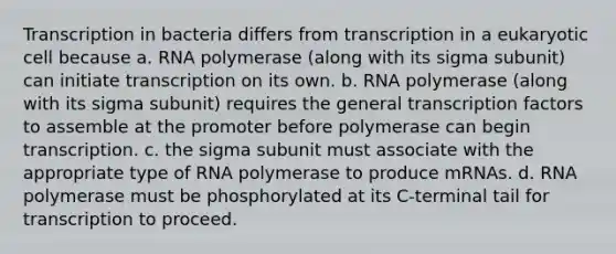 Transcription in bacteria differs from transcription in a eukaryotic cell because a. RNA polymerase (along with its sigma subunit) can initiate transcription on its own. b. RNA polymerase (along with its sigma subunit) requires the general transcription factors to assemble at the promoter before polymerase can begin transcription. c. the sigma subunit must associate with the appropriate type of RNA polymerase to produce mRNAs. d. RNA polymerase must be phosphorylated at its C-terminal tail for transcription to proceed.