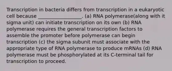 Transcription in bacteria differs from transcription in a eukaryotic cell because __________________. (a) RNA polymerase(along with it sigma unit) can initiate transcription on its own (b) RNA polymerase requires the general transcription factors to assemble the promoter before polymerase can begin transcription (c) the sigma subunit must associate with the appropriate type of RNA polymerase to produce mRNAs (d) RNA polymerase must be phosphorylated at its C-terminal tail for transcription to proceed.