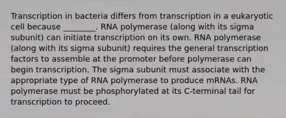 Transcription in bacteria differs from transcription in a eukaryotic cell because ________. RNA polymerase (along with its sigma subunit) can initiate transcription on its own. RNA polymerase (along with its sigma subunit) requires the general transcription factors to assemble at the promoter before polymerase can begin transcription. The sigma subunit must associate with the appropriate type of RNA polymerase to produce mRNAs. RNA polymerase must be phosphorylated at its C-terminal tail for transcription to proceed.