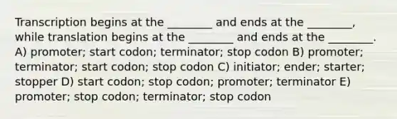 Transcription begins at the ________ and ends at the ________, while translation begins at the ________ and ends at the ________. A) promoter; start codon; terminator; stop codon B) promoter; terminator; start codon; stop codon C) initiator; ender; starter; stopper D) start codon; stop codon; promoter; terminator E) promoter; stop codon; terminator; stop codon