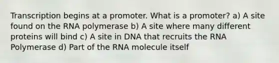 Transcription begins at a promoter. What is a promoter? a) A site found on the RNA polymerase b) A site where many different proteins will bind c) A site in DNA that recruits the RNA Polymerase d) Part of the RNA molecule itself