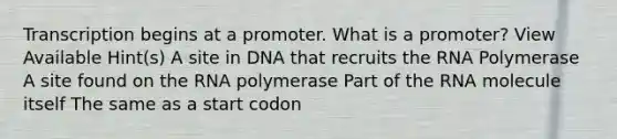 Transcription begins at a promoter. What is a promoter? View Available Hint(s) A site in DNA that recruits the RNA Polymerase A site found on the RNA polymerase Part of the RNA molecule itself The same as a start codon