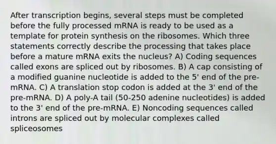 After transcription begins, several steps must be completed before the fully processed mRNA is ready to be used as a template for <a href='https://www.questionai.com/knowledge/kVyphSdCnD-protein-synthesis' class='anchor-knowledge'>protein synthesis</a> on the ribosomes. Which three statements correctly describe the processing that takes place before a mature mRNA exits the nucleus? A) Coding sequences called exons are spliced out by ribosomes. B) A cap consisting of a modified guanine nucleotide is added to the 5' end of the pre-mRNA. C) A translation stop codon is added at the 3' end of the pre-mRNA. D) A poly-A tail (50-250 adenine nucleotides) is added to the 3' end of the pre-mRNA. E) Noncoding sequences called introns are spliced out by molecular complexes called spliceosomes