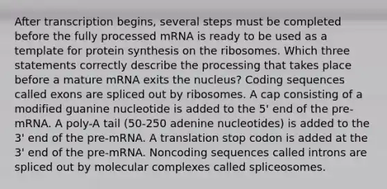 After transcription begins, several steps must be completed before the fully processed mRNA is ready to be used as a template for protein synthesis on the ribosomes. Which three statements correctly describe the processing that takes place before a mature mRNA exits the nucleus? Coding sequences called exons are spliced out by ribosomes. A cap consisting of a modified guanine nucleotide is added to the 5' end of the pre-mRNA. A poly-A tail (50-250 adenine nucleotides) is added to the 3' end of the pre-mRNA. A translation stop codon is added at the 3' end of the pre-mRNA. Noncoding sequences called introns are spliced out by molecular complexes called spliceosomes.