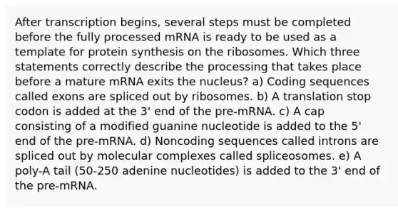 After transcription begins, several steps must be completed before the fully processed mRNA is ready to be used as a template for protein synthesis on the ribosomes. Which three statements correctly describe the processing that takes place before a mature mRNA exits the nucleus? a) Coding sequences called exons are spliced out by ribosomes. b) A translation stop codon is added at the 3' end of the pre-mRNA. c) A cap consisting of a modified guanine nucleotide is added to the 5' end of the pre-mRNA. d) Noncoding sequences called introns are spliced out by molecular complexes called spliceosomes. e) A poly-A tail (50-250 adenine nucleotides) is added to the 3' end of the pre-mRNA.