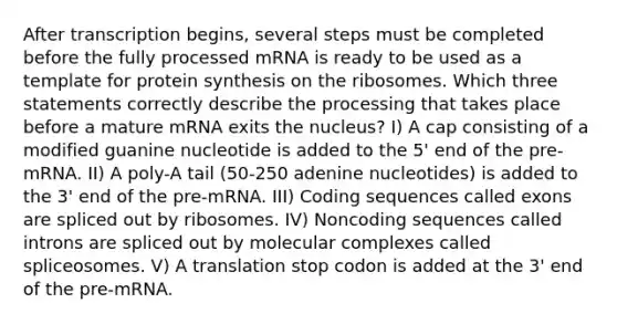 After transcription begins, several steps must be completed before the fully processed mRNA is ready to be used as a template for <a href='https://www.questionai.com/knowledge/kVyphSdCnD-protein-synthesis' class='anchor-knowledge'>protein synthesis</a> on the ribosomes. Which three statements correctly describe the processing that takes place before a mature mRNA exits the nucleus? I) A cap consisting of a modified guanine nucleotide is added to the 5' end of the pre-mRNA. II) A poly-A tail (50-250 adenine nucleotides) is added to the 3' end of the pre-mRNA. III) Coding sequences called exons are spliced out by ribosomes. IV) Noncoding sequences called introns are spliced out by molecular complexes called spliceosomes. V) A translation stop codon is added at the 3' end of the pre-mRNA.