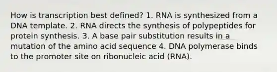 How is transcription best defined? 1. RNA is synthesized from a DNA template. 2. RNA directs the synthesis of polypeptides for protein synthesis. 3. A base pair substitution results in a mutation of the amino acid sequence 4. DNA polymerase binds to the promoter site on ribonucleic acid (RNA).