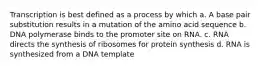 Transcription is best defined as a process by which a. A base pair substitution results in a mutation of the amino acid sequence b. DNA polymerase binds to the promoter site on RNA. c. RNA directs the synthesis of ribosomes for protein synthesis d. RNA is synthesized from a DNA template