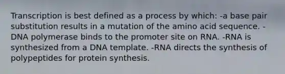 Transcription is best defined as a process by which: -a base pair substitution results in a mutation of the amino acid sequence. -DNA polymerase binds to the promoter site on RNA. -RNA is synthesized from a DNA template. -RNA directs the synthesis of polypeptides for protein synthesis.