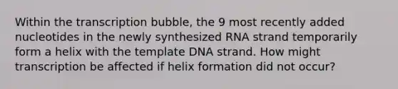 Within the transcription bubble, the 9 most recently added nucleotides in the newly synthesized RNA strand temporarily form a helix with the template DNA strand. How might transcription be affected if helix formation did not occur?