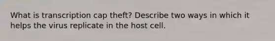 What is transcription cap theft? Describe two ways in which it helps the virus replicate in the host cell.