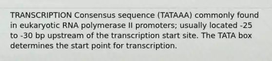 TRANSCRIPTION Consensus sequence (TATAAA) commonly found in eukaryotic RNA polymerase II promoters; usually located -25 to -30 bp upstream of the transcription start site. The TATA box determines the start point for transcription.