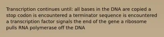 Transcription continues until: all bases in the DNA are copied a stop codon is encountered a terminator sequence is encountered a transcription factor signals the end of the gene a ribosome pulls RNA polymerase off the DNA