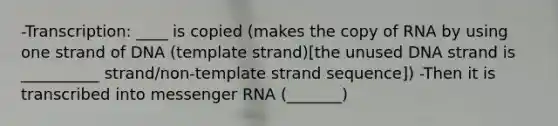 -Transcription: ____ is copied (makes the copy of RNA by using one strand of DNA (template strand)[the unused DNA strand is __________ strand/non-template strand sequence]) -Then it is transcribed into messenger RNA (_______)