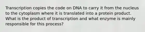 Transcription copies the code on DNA to carry it from the nucleus to the cytoplasm where it is translated into a protein product. What is the product of transcription and what enzyme is mainly responsible for this process?