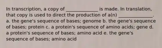 In transcription, a copy of ______________ is made. In translation, that copy is used to direct the production of a(n) _______________. a. the gene's sequence of bases; genome b. the gene's sequence of bases; protein c. a protein's sequence of amino acids; gene d. a protein's sequence of bases; amino acid e. the gene's sequence of bases; amino acid