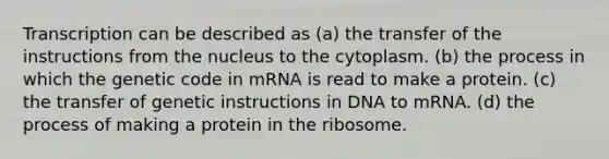 Transcription can be described as (a) the transfer of the instructions from the nucleus to the cytoplasm. (b) the process in which the genetic code in mRNA is read to make a protein. (c) the transfer of genetic instructions in DNA to mRNA. (d) the process of making a protein in the ribosome.