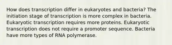 How does transcription differ in eukaryotes and bacteria? The initiation stage of transcription is more complex in bacteria. Eukaryotic transcription requires more proteins. Eukaryotic transcription does not require a promoter sequence. Bacteria have more types of RNA polymerase.