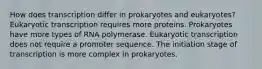 How does transcription differ in prokaryotes and eukaryotes? Eukaryotic transcription requires more proteins. Prokaryotes have more types of RNA polymerase. Eukaryotic transcription does not require a promoter sequence. The initiation stage of transcription is more complex in prokaryotes.