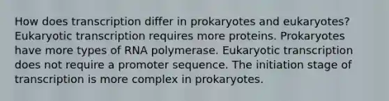 How does transcription differ in prokaryotes and eukaryotes? Eukaryotic transcription requires more proteins. Prokaryotes have more types of RNA polymerase. Eukaryotic transcription does not require a promoter sequence. The initiation stage of transcription is more complex in prokaryotes.