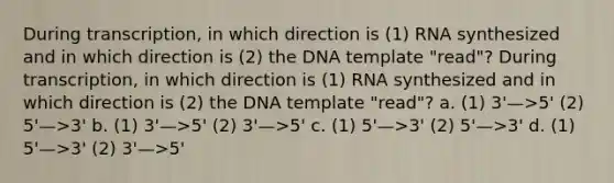 During transcription, in which direction is (1) RNA synthesized and in which direction is (2) the DNA template "read"? During transcription, in which direction is (1) RNA synthesized and in which direction is (2) the DNA template "read"? a. (1) 3'—>5' (2) 5'—>3' b. (1) 3'—>5' (2) 3'—>5' c. (1) 5'—>3' (2) 5'—>3' d. (1) 5'—>3' (2) 3'—>5'