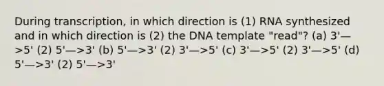 During transcription, in which direction is (1) RNA synthesized and in which direction is (2) the DNA template "read"? (a) 3'—>5' (2) 5'—>3' (b) 5'—>3' (2) 3'—>5' (c) 3'—>5' (2) 3'—>5' (d) 5'—>3' (2) 5'—>3'