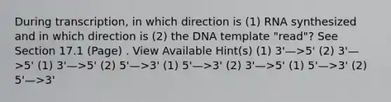 During transcription, in which direction is (1) RNA synthesized and in which direction is (2) the DNA template "read"? See Section 17.1 (Page) . View Available Hint(s) (1) 3'—>5' (2) 3'—>5' (1) 3'—>5' (2) 5'—>3' (1) 5'—>3' (2) 3'—>5' (1) 5'—>3' (2) 5'—>3'