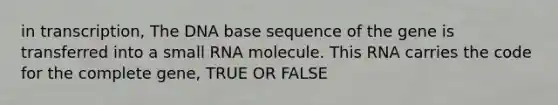 in transcription, The DNA base sequence of the gene is transferred into a small RNA molecule. This RNA carries the code for the complete gene, TRUE OR FALSE