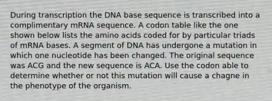 During transcription the DNA base sequence is transcribed into a complimentary mRNA sequence. A codon table like the one shown below lists the amino acids coded for by particular triads of mRNA bases. A segment of DNA has undergone a mutation in which one nucleotide has been changed. The original sequence was ACG and the new sequence is ACA. Use the codon able to determine whether or not this mutation will cause a chagne in the phenotype of the organism.