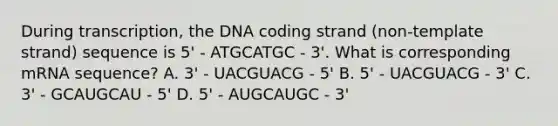 During transcription, the DNA coding strand (non-template strand) sequence is 5' - ATGCATGC - 3'. What is corresponding mRNA sequence? A. 3' - UACGUACG - 5' B. 5' - UACGUACG - 3' C. 3' - GCAUGCAU - 5' D. 5' - AUGCAUGC - 3'