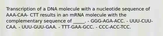 Transcription of a DNA molecule with a nucleotide sequence of AAA-CAA- CTT results in an mRNA molecule with the complementary sequence of _____. - GGG-AGA-ACC. - UUU-CUU-CAA. - UUU-GUU-GAA. - TTT-GAA-GCC. - CCC-ACC-TCC.