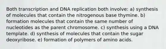 Both transcription and DNA replication both involve: a) synthesis of molecules that contain the nitrogenous base thymine. b) formation molecules that contain the same number of nucleotides as the parent chromosome. c) synthesis using a DNA template. d) synthesis of molecules that contain the sugar deoxyribose. e) formation of polymers of amino acids.