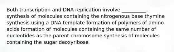 Both transcription and DNA replication involve __________. synthesis of molecules containing the nitrogenous base thymine synthesis using a DNA template formation of polymers of amino acids formation of molecules containing the same number of nucleotides as the parent chromosome synthesis of molecules containing the sugar deoxyribose