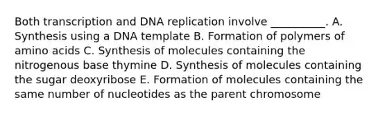 Both transcription and DNA replication involve __________. A. Synthesis using a DNA template B. Formation of polymers of amino acids C. Synthesis of molecules containing the nitrogenous base thymine D. Synthesis of molecules containing the sugar deoxyribose E. Formation of molecules containing the same number of nucleotides as the parent chromosome