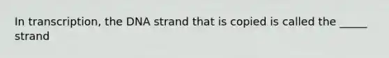 In transcription, the DNA strand that is copied is called the _____ strand